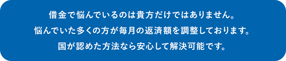 借金で悩んでいるのは貴方だけではありません。悩んでいた多くの方が毎月の返済額を調整しております。国が認めた方法なら安心して解決可能です。